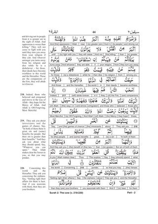 and driving outits peoplefrom it,(is) greater (sin)nearAllah.And [the] oppression
(is) greaterthan[the] killing.”And notthey will cease(to) fight with youuntil
they turn you awayfromyour religion,ifthey are able.And whoeverturns away
among youfromhis religion,then dieswhile he(is) a disbelieverfor those
became worthlesstheir deedsinthe worldand the Hereafter.And those
(are) companions(of) the Fire,theyin it(will) abide forever.217Indeed,
those whobelievedand those whoemigratedand strovein(the) way(of) Allah -
those,they hope(for) Mercy(of) Allah.And Allah(is) Oft-Forgiving,Most Merciful.
218They ask youabout[the] intoxicantsand [the] games of chanceSay,
“In both of them(is) a singreat,and (some) benefitsfor [the] people.
But sin of both of them(is) greaterthan(the) benefit of (the) two.”And they ask you
whatthey (should) spend.Say,“The surplus.”ThusAllah makes clearto you
[the] Versesso that you mayponder,219Concerningthe world
and the Hereafter.They ask youaboutthe orphans.Say,“Setting right (their affairs)
for them(is) best.And ifyou associate with themthen they (are) your brothers.
Part - 2
44 -
and driving out its people
from it is greater sin in
the sight of Allah. And
oppression is worse than
killing.” They will not
cease to fight with you
until they turn you away
from your religion if
they can. And whoever
amongst you turns away
from his religion and
dies while he is a
disbeliever - for those,
their deeds have become
worthless in this world
and the Hereafter. Those
are the companions of
the Fire; they will abide
initforever.
Indeed, those who
believed and emigrated
and strove in the way of
Allah - they hope for the
Mercy of Allah. And
Allah is Oft-Forgiving,
Most Merciful.
They ask you about
intoxicants and the
games of chance. Say,
“In both of them there is
great sin and (some)
benefits for people. But
their sin is greater than
their benefits.” And they
ask you about what
they should spend. Say,
“Whatever you can
spare.” Thus Allah
makes clear the Verses to
you, so that you may
ponder,
Concerning this
world and the
Hereafter. They ask you
concerning the orphans.
Say, “Setting right their
affairs for them is best.
And if you associate
with them, then they are
your brothers.
218.
219.
220.
Surah 2: The cow (v. 218-220)
 