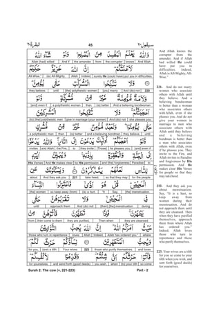 And Allah knows the
corrupter from the
amender. And if Allah
had willed could
have put you in
difficulties. Indeed,
Allah is All-Mighty, All-
Wise.”
And do not marry
women who associate
others with Allah until
they believe. And a
believing bondwoman
is better than a woman
who associates others
with Allah, even if she
pleases you. And do not
give your women in
marriage to men who
associate others with
Allah until they believe
and a believing
bondman is better than
a man who associates
others with Allah, even
if he pleases you. They
invite to the Fire, and
Allah invites to Paradise
and forgiveness by
permission. And
makes clear Verses
for people so that they
maytakeheed.
And they ask you
about menstruation.
Say, “It is a hurt, so
keep away from
women during their
menstruation. And do
not approach them until
they are cleansed. Then
when they have purified
themselves, approach
them from where Allah
has ordered you.”
Indeed, Allah loves
those who turn in
repentance and those
who purifythemselves.
Your wives are a tilth
for you so come to your
tilth when you wish, and
sent forth (good deeds)
foryourselves.
He
221.
His
He
His
222.
223.
And Allahknowsthe corrupterfromthe amender.And ifAllah (had) willed
surely He (could have) put you in difficulties.Indeed,Allah(is) All-Mighty,All-Wise.”
220And (do) not[you] marry[the] polytheistic womenuntilthey believe.
And a believing bondwoman(is) betterthana polytheistic woman[and] even if
she pleases you.And (do) notgive in marriage (your women)(to) [the] polytheistic men
untilthey believe,and a believing bondman(is) betterthana polytheistic man
[and] even ifhe pleases you.[Those]they invitetothe Fire,and Allahinvites
toParadiseand [the] forgivenessby His permission.And He makes clearHis Verses
for the peopleso that they maytake heed.221And they ask youabout
[the] menstruation.Say,“It(is) a hurt,so keep away (from)[the] women
duringAnd (do) notapproach themuntil (their) [the] menstruation.
they are cleansedThen whenthey are purified,then come to themfrom
whereAllah has ordered you.”Indeed,Allahlovesthose who turn in repentance
and lovesthose who purify themselves.222Your wives(are) a tilthfor you,
so come(to) your tilthwhenyou wish,and send forth (good deeds)for yourselves.
Part - 2
45 -
Surah 2: The cow (v. 221-223)
 