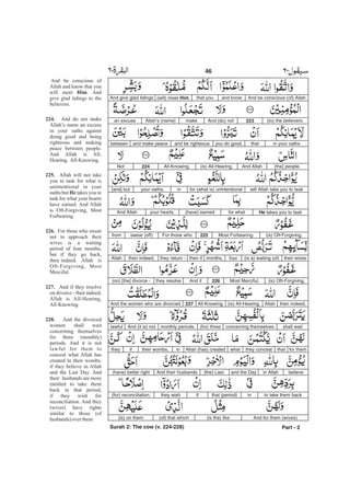 And be conscious (of) Allahand knowthat you(will) meet Him.And give glad tidings
(to) the believers.223And (do) notmakeAllah’s (name)an excuse
in your oathsthatyou do good,and be righteousand make peacebetween
[the] people.And Allah(is) All-Hearing,All-Knowing.224Not
will Allah take you to taskfor (what is) unintentionalinyour oaths,[and] but
He takes you to taskfor what(have) earnedyour hearts.And Allah
(is) Oft-Forgiving,Most Forbearing.225For those whoswear (off)from
their wives(is a) waiting (of)fourmonths,then ifthey return -then indeed,Allah
(is) Oft-Forgiving,Most Merciful.226And ifthey resolve(on) [the] divorce -
then indeed,Allah(is) All-Hearing,All-Knowing.227And the women who are divorced
shall waitconcerning themselves(for) threemonthly periods.And (it is) notlawful
for themthatthey concealwhatAllah (has) createdintheir wombs,ifthey
believein Allahand the Day[the] Last.And their husbands(have) better right
to take them backinthat (period)ifthey wish(for) reconciliation.
And for them (wives)(is the) like(of) that which(is) on them
Part - 2
46 -
And be conscious of
Allah and know that you
will meet . And
give glad tidings to the
believers.
And do not make
Allah’s name an excuse
in your oaths against
doing good and being
righteous and making
peace between people.
And Allah is All-
Hearing, All-Knowing.
Allah will not take
you to task for what is
unintentional in your
oaths but takes you to
task for what your hearts
have earned. And Allah
is Oft-Forgiving, Most
Forbearing.
For those who swear
not to approach their
wives is a waiting
period of four months,
but if they go back,
then indeed, Allah is
Oft-Forgiving, Most
Merciful.
And if they resolve
on divorce - then indeed,
Allah is All-Hearing,
All-Knowing.
And the divorced
women shall wait
concerning themselves
for three (monthly)
periods. And it is not
lawful for them to
conceal what Allah has
created in their wombs,
if they believe in Allah
and the Last Day. And
their husbands are more
entitled to take them
back in that period,
if they wish for
reconciliation. And they
(wives) have rights
similar to those (of
husbands) overthem
Him
224.
225.
He
226.
227.
228.
Surah 2: The cow (v. 224-228)
 
