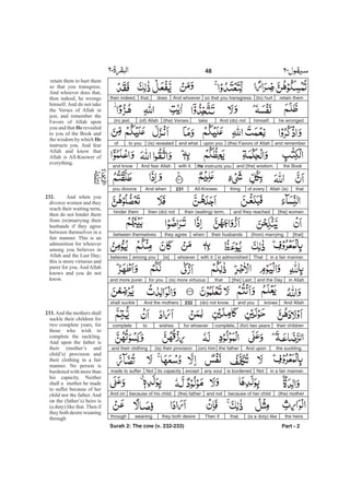 retain them(to) hurtso that you transgress.And whoeverdoesthat,then indeed,
he wrongedhimself.And (do) nottake(the) Verses(of) Allah(in) jest,
and remember(the) Favors of Allahupon youand what(is) revealedto youof
the Bookand [the] wisdom;He instructs youwith it.And fear Allahand know
thatAllah (is)of everythingAll-Knower.231And whenyou divorce
[the] womenand they reachedtheir (waiting) term,then (do) nothinder them
[that](from) marryingtheir husbandswhenthey agreebetween themselves
in a fair manner.Thatis admonishedwith itwhoever[is]among youbelieves
in Allahand the Day[the] Last;that(is) more virtuousfor youand more purer.
And Allahknowsand you(do) not know.232And the mothersshall suckle
their children(for) two yearscomplete,for whoeverwishestocomplete
the suckling.And uponthe father(is) their provisionand their clothing
in a fair manner.Notis burdenedany soulexceptits capacityNotmade to suffer
(the) motherbecause of her childand not(the) fatherbecause of his child.And on
the heirs(is a duty) likethat.Then ifythe both desireweaningthrough
Part - 2
48 -
retain them to hurt them
so that you transgress.
And whoever does that,
then indeed, he wrongs
himself. And do not take
the Verses of Allah in
jest, and remember the
Favors of Allah upon
you and that revealed
to you of the Book and
the wisdom by which
instructs you. And fear
Allah and know that
Allah is All-Knower of
everything.
And when you
divorce women and they
reach their waiting term,
then do not hinder them
from (re)marrying their
husbands if they agree
between themselves in a
fair manner. This is an
admonition for whoever
among you believes in
Allah and the Last Day;
this is more virtuous and
purer for you. And Allah
knows and you do not
know.
And the mothers shall
suckle their children for
two complete years, for
those who wish to
complete the suckling.
And upon the father is
their (mother’s and
child’s) provision and
their clothing in a fair
manner. No person is
burdened with more than
his capacity. Neither
shall a mother be made
to suffer because of her
child nor the father. And
on the (father’s) heirs is
(a duty) like that. Then if
they both desire weaning
through
He
He
232.
233.
Surah 2: The cow (v. 232-233)
(on) him
 