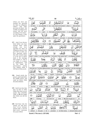 [the] womenwhomyou have not touchednoryou specifiedfor them
an obligation (dower).And make provision for them -uponthe wealthy
according to his meansand uponthe pooraccording to his means -a provision
in a fair manner,a dutyuponthe good-doers.236And ifyou divorce them
before[that]you (have) touched themwhile alreadyyou have specifiedfor them
an obligation (dower),then (give) half(of) whatyou have specified,unless[that]
they (women) forgo (it)orforgoesthe onein whose hands(is the) knot
(of) the marriage.And thatyou forgo,(is) nearerto [the] righteousness.And (do) not
forgetthe graciousnessamong you.Indeed,Allahof whatyou do
(is) All-Seer.237Guard strictly[on]the prayers,and the prayer -[the] middle,
and stand upfor Allahdevoutly obedient.238And ifyou fear
then (pray) on footorriding.Then whenyou are securethen rememberAllah
asHe (has) taught youwhatyou were notknowing.239
And those whodieamong youand leave behind(their) wives
(should make) a willfor their wives,provisionforthe yearwithout
Part - 2
whom you have not
touched nor specified
for them an obligation
( ). And make
provision for them - the
wealthy according to his
means and the poor
according to his means -
in a fair manner, a duty
upon the good-doers.
And if you divorce
them before you have
touched them while
already you have
specified for them an
obligation (dower), then
give half of what you
have specified, unless
they (the women) forgo
it or the one in whose
hand is the marriage
knot forgoes it. And if
you forgo, it is nearer
to righteousness. And
do not forget the
graciousness among
you. Indeed, Allah is
All-Seerof whatyou do.
Guard strictly the
prayers, and (especially)
the middle prayer, and
stand up before Allah
devoutlyobedient.
And if you fear, then
pray on foot or while
riding. But when you are
secure, then remember
Allah, as has taught
that which you did not
know.
And those who die
among you and leave
their wives behind,
should make a will for
their wives - provision
forayearwithout
Mahr
237.
238.
239.
He
240.
50 -
Surah 2: The cow (v. 237-240)
 