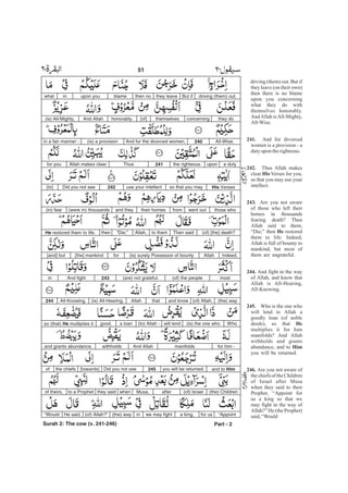 driving (them) out. But if
they leave (on their own)
then there is no blame
upon you concerning
what they do with
themselves honorably.
AndAllah isAll-Mighty,
All-Wise.
And for divorced
women is a provision - a
dutyupon therighteous.
Thus Allah makes
clear Verses for you,
so that you may use your
intellect.
Are you not aware
of those who left their
homes in thousands
fearing death? Then
Allah said to them,
“Die;” then restored
them to life. Indeed,
Allah is full of bounty to
mankind, but most of
them are ungrateful.
And fight in the way
of Allah, and know that
Allah is All-Hearing,
All-Knowing.
Who is the one who
will lend to Allah a
goodly loan (of noble
deeds), so that
multiplies it for him
manifolds? And Allah
withholds and grants
abundance, and to
you will be returned.
Are you not aware of
the chiefs of the Children
of Israel after Musa
when they said to their
Prophet, “Appoint for
us a king so that we
may fight in the way of
Allah?” He (the Prophet)
said,“Would
241.
242.
His
243.
He
244.
245.
He
Him
246.
driving (them) out.But ifthey leavethen noblameupon youinwhat
they doconcerningthemselves[of]honorably.And Allah(is) All-Mighty,
All-Wise.240And for the divorced women,(is) a provisionin a fair manner -
a dutyuponthe righteous.241ThusAllah makes clearfor you
His Versesso that you mayuse your intellect.242Did you not see[to]
those whowent outfromtheir homesand they(were in) thousands(in) fear
(of) [the] death?Then saidto themAllah,“Die;”thenHe restored them to life.
Indeed,Allah(is) surely Possessor of bountyfor[the] mankind[and] but
most(of) the people(are) not grateful.243And fightin
(the) way(of) Allah,and knowthatAllah(is) All-Hearing,All-Knowing.244
Who(is) the one whowill lend(to) Allah -a loangood,so (that) He multiplies it
for him -manifoldsAnd Allahwithholdsand grants abundance,
and to Himyou will be returned.245Did you not see[towards]the chiefsof
(the) Children(of) IsraelafterMusa,whenthey saidto a Prophetof theirs,
“Appointfor usa king,we may fightin(the) way(of) Allah?”He said,“Would
Part - 2
51 -
Surah 2: The cow (v. 241-246)
 