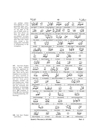 you perhaps -ifprescribedupon you[the] fighting,that notyou fight?”
They said,“And whatfor usthat notwe fightin(the) way(of) Allahwhile surely
we have been driven outfromour homesand our children?”Yet, when
was prescribedupon themthe fightingthey turned away,except
a fewamong them.And Allah(is) All-Knowingof the wrongdoers.
246And saidto themtheir Prophet,“Indeed,
Allah(has) surelyraisedfor youTalut
(as) a king.”They said,How can befor himthe kingship
over us,while we(are) more entitledto kingshipthan him,
and he has not been givenabundanceof[the] wealth?”
He said,“Indeed,Allahhas chosen himover you
and increased himabundantlyin[the] knowledge
and [the] physique.And AllahgivesHis kingdom
(to) whomHe wills.And Allah(is) All-Encompassing,
All-Knowing.”247And saidto themtheir Prophet,
Part - 2
you perhaps refrain
from fighting if it was
prescribed upon you?”
They said, “Why should
we not fight in the
way of Allah, verily we
have been driven out
from our homes and
our children?” So when
fighting was prescribed
upon them they turned
away except a few
among them. And Allah
is All-Knowing of the
wrongdoers.
And their Prophet
said to them, “Indeed
Allah has appointed for
you Talut as king.” They
said, “How can he have
kingship over us while we
are more entitled to
kingship than him, and he
has not been given
abundant wealth?” He
(the Prophet) said, “Allah
has chosen him over you
and has increased him
abundantly in knowledge
and physique. And Allah
gives kingdom to
whom wills.AndAllah
is All-Encompassing, All-
Knowing.”
And their Prophet
saidtothem,
247.
His
He
248.
52 -
Surah 2: The cow (v. 247-248)
 