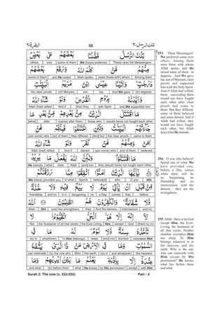 253.
We
He
We
He
254.
We
255.
Him
Him
Him
Him His
He
These Messengers!
preferred some over
others. Among them
were those with whom
Allah spoke, and
raised some of them in
degrees. And gave
Isa, son of Maryam, clear
proofs and supported
him with the Holy Spirit.
And if Allah had willed,
those succeeding them
would not have fought
each other after clear
proofs had come to
them. But they differed,
some of them believed
and some denied. And if
Allah had willed, they
would have fought
each other, but Allah
does what intends.
O you who believe!
Spend out of what
have provided you,
before a Day comes
when there will be
no bargaining, no
friendship, and no
intercession. And the
deniers - they are the
wrongdoers.
Allah - there is no God
except , the Ever-
Living, the Sustainer of
all that exists. Neither
slumber overtakes
nor sleep. To
belongs whatever is in
the heavens and the
earth. Who is the one
who can intercede with
except by
permission? knows
what lies before them
andwhat
not
These (are) the MessengersWe (have) preferredsome of themoverothers.
Among them(were those with) whomAllah spoke,and He raisedsome of them
(in) degrees.And We gaveIsa,son(of) Maryam,the clear proofs
and We supported himwith Spirit[the] Holy.And ifAllah (had) willed
(would have) not fought each otherthose who(came) after them,after[what]
came to themthe clear proofs.[And] butthey differed,[so] of them(are some) who
believedand of them(are some) whodenied.And ifAllah (had) willed
they (would have) not fought each other,[and] butAllahdoeswhatHe intends.
253O youwhobelieve[d]!Spendof whatWe (have) provided you,
beforethatcomesa Daynobargainingin itand nofriendship
and nointercession.And the deniers -they(are) the wrongdoers.254Allah -
(there is) noGodexceptHim,the Ever-Living,the Sustainer of all that exists.Not
overtakes Himslumber[and] notsleep.To Him (belongs)what(ever)(is) in
the heavensand what(ever)(is) inthe earth.Who(is) the one whocan intercede
with Himexceptby His permission?He knowswhat(is) before themand what
Part - 3
55 -
Surah 2: The cow (v. 253-255)
 