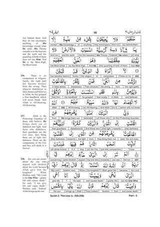 (is) behind them.And notthey encompassanythingofHis Knowledgeexcept
[of] whatHe willed.ExtendsHis Throne(to) the heavensand the earth.And not
tires Him(the) guarding of both of them.And He(is) the Most High,the Most Great.
255(There is) nocompulsioninthe religion.Surelyhas become distinct
the right (path)fromthe wrong.Then whoeverdisbelievesin false deities
and believesin Allah,then surelyhe graspedthe handhold -[the] firm,
(which will) not break[for it].And Allah(is) All-Hearing,All-Knowing.256Allah
(is the) Protecting Guardian(of) those whobelieve[d].He brings them outfrom
[the] darknesstowards[the] light.And those whodisbelieve(d)their guardians
(are) the evil ones,they bring them outfromthe lighttowards[the] darkness.
Those(are the) companions(of) the Fire,theyin itwill abide forever.
257Did notyou see[towards]the one whoargued(with) Ibrahimconcerning
his Lord,becauseAllah gave himthe kingdom?WhenIbrahim said,“My Lord
(is) the One Whogrants lifeand causes death.”He said,“Igive life
and cause death.”SaidIbrahim,“[Then] indeedAllahbrings upthe sun
Part - 3
lies behind them. And
they do not encompass
anything of
knowledge except what
wills. Throne
extends over the heavens
and the earth and the
guarding of both of them
does not tire . And
is the Most High,
theMost Great.
There is no
compulsion in religion.
Surely, the right path
has become distinct
from the wrong. Then
whoever disbelieves in
false deities and believes
in Allah, he has grasped
a firm handhold, which
will never break. And
Allah is All-Hearing,
All-Knowing.
Allah is the
Protecting Guardian of
those who believe.
brings them out of
darkness into light. And
those who disbelieve,
their guardians are the
evil ones, they bring
them out of light into
darkness. Those are the
companions of the Fire
and they will abide in it
forever.
Are you not aware
about the one who
argued with Ibrahim
about his Lord because
Allah gave him the
kingdom? When
Ibrahim said, “My Lord
is the - grants
life and causes death.”
He said, “I too give
life and cause death.”
Ibrahim said, “Indeed,
Allahbrings up thesun
His
He His
Him
He
256.
257.
He
258.
One Who
56 -
Surah 2: The cow (v. 256-258)
 