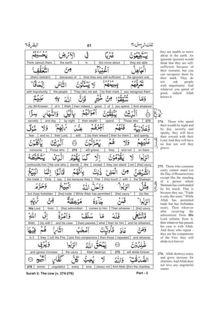 they are unable to move
about in the earth. An
ignorant (person) would
think that they are self-
sufficient because of
their restraint, but you
can recognize them by
their mark. They do
not ask people
with importunity. And
whatever you spend of
good, indeed Allah
knows it.
Those who spend
their wealth by night and
by day, secretly and
openly, they will have
their reward with their
Lord.And they will have
no fear nor will they
grieve.
Those who consume
usury cannot stand (on
the Day of Resurrection)
except like the standing
of a person whom
Shaitaan has confounded
by his touch. That is
because they say, “Trade
is only like usury.” While
Allah has permitted
trade but has forbidden
usury. Then whoever
after receiving the
admonition from
Lord refrains from it,
then whatever has passed,
his case is with Allah.
And those who repeat -
they are the companions
of the Fire; they will
abideinitforever.
Allah destroys usury
and gives increase for
charities.AndAllah does
not love any ungrateful
sinner.
274.
275.
His
276.
they are able(to) move aboutinthe earth.Think (about) them,
the ignorant one,(that they are) self-sufficient(because) of(their) restraint,
you recognize themby their mark.They (do) not askthe peoplewith importunity.
And whateveryou spendofgood,then indeed,Allahof it(is) All-Knower.
273Those whospendtheir wealthby nightand daysecretly
and openly,then for them(is) their rewardwiththeir Lord,and nofear
on themand nottheywill grieve.274Those whoconsume
[the] usurynotthey can standexceptlikestandsthe one who,confounds him
the Shaitaanwith(his) touch.That(is) because theysay,“ nlyOthe trade
(is) like[the] usury.”While Allah has permitted[the] tradebut (has) forbidden
[the] usury.Then whoever -comes to him(the) admonitionfromHis Lord
and he refrained,then for himwhat(has) passed,and his case(is) withAllah,
and whoeverrepeatedthen those(are the) companions(of) the Fire,theyin it
will abide forever.275Allah destroysthe usuryand (gives) increase
(for) the charities.And Allah(does) notloveeveryungratefulsinner.276
Part - 3
61 -
Surah 2: The cow (v. 274-276)
 