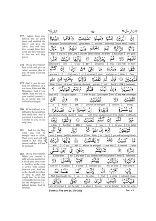 Indeed,those whobelieve[d]and didgood deedsand establishedthe prayer
and gavethe zakahfor them -their reward(is) withtheir Lord,and nofear
on themand nottheywill grieve.277O youwhobelieve[d]!
FearAllahand give upwhatremainedof[the] usury,ifyou are
believers.278And ifnotyou do,then be informedof a warfromAllah
and His Messenger.And ifyou repentthen for you(is) your capital -(do) not
wrongand notyou will be wronged.279And ifis
the (debtor) in difficulty,then postponementuntilease.And ifyou remit as charity
(it is) betterfor you.Ifyouknow.280And feara Day
you will be brought back[in it]toAllah.Then(will be) repaid in fulleverysoul
whatit earnedand theywill not be wronged.281O youwho
believe[d]!Whenyou contract with one anotherany debtfora fixed term
then write it.And let writebetween youa scribein justice.And not
(should) refusea scribethathe writesasAllah (has) taught him.
So let him writeand let dictatethe oneon whom(is) the rightand let him fear
Part - 3
62 -
277.
278.
279.
His
280.
281.
282.
Indeed, those who
believe and do good
deeds and establish the
prayer and give the
, they will have
their reward from their
Lord, and they will have
no fear nor will they
grieve.
O you who believe!
Fear Allah and give up
(what) remains (due to
you) of usury, if you are
believers.
And if you do not,
then be informed of a
war from Allah and
Messenger. And if you
repent, then for you is
your capital (amount) -
do no wrong and you
willnotbewronged.
If the (debtor) is in
difficulty, then grant him
time until ease. And if
you remit it as charity, it
is better for you, if you
onlyknew.
And fear the Day
when you will be
brought back to Allah.
Then every soul will be
repaid in full what it
earned, and they will not
bewronged.
O you who believe!
When you contract a
debt with one another for
a fixed term, then write
it. And let a scribe write
it down with justice
between you. And the
scribe should not refuse
to write as Allah has
taught him. So let him
write and let the one who
has the obligation (i.e.,
debtor) dictate. And let
himfear
zakah
Surah 2: The cow (v. 278-282)
 