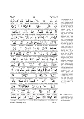 Allah, his Lord; and do
not diminish anything
from it.And if the one on
whom is the obligation is
of limited understanding
or weak or unable to
dictate, then let his
guardian dictate in
justice. And call for
evidence two witnesses
from among your men.
And if two men are not
(available), then a man
and two women from
those whom you agree as
witnesses - (so) if one of
them errs then the other
can remind her. And the
witnesses should not
refuse when they are
called upon. And do not
be weary of writing it -
small or large - for its
term. That is more just
in the sight of Allah,
and more upright for
evidence and nearest in
preventing doubt among
you. However, if it is an
immediate transaction
which you conduct
among yourselves, then
there is no sin upon you
if you do not write it.
And take witness when
you make a commercial
transaction. And let
neither scribe nor
witness suffer harm, and
if you do, then indeed it
is sinful conduct on your
part. And fear Allah.
And Allah teaches you
(herewith). And Allah
is All-Knower of
everything.
And if you are on a
journey and you do not
find a scribe, then take
pledge in hand. And if
oneof you entrusts
283.
Allah,his Lord,and (let him) notdiminishfrom itanything.Then ifisthe one
on him(is) the right,(of) limited understanding,orweak,ornotcapable
thathe (can) dictate,then let dictatehis guardianwith justice.And call for evidence
two witnessesamongyour men.And ifnotthere aretwo menthen one man
and two womenof whomyou agreeof[the] witnesses,(so) that (if)[she] errs,
one of the two,then will remindone of the twothe other.And not(should) refuse
the witnesseswhenthey are called.And not(be) wearythatyou write it -small
orlargeforits term.That(is) more justnearAllah,and more upright
for evidenceand nearerthat notyou (have) doubt,exceptthatbe
a transactionpresent,you carry outamong you,then noton youany sinthat not
you write it.And take witnesswhenyou make commercial transaction.And not
(should) be harmed(the) scribeand not(the) witness,and ifyou do,then indeed it
(is) sinful conductfor you,and fearAllah.And Allah teaches you.And Allah
of everything(is) All-Knower.282And ifyou areona journey
and notyou finda scribe,then pledgein hand.Then ifentrustsone of you
Part - 3
63 -
Surah 2: The cow (v. 283)
 