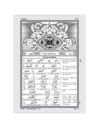 Surah Al-Fatiha
1. In the name ofAllah, the
Most Gracious, the Most
Merciful.
2. All praises and thanks
be to Allah, the Lord of
theuniverse.
The Most Gracious, the
Most Merciful.
The Master of the Day of
Judgment.
Alone we worship,
and Y Alone we ask
for help.
Guide us to the straight
path.
The path of those on
whom have
bestowed Favors,
not the path of those
who earned
wrath, and not of those
who go astray.
3.
4.
5. You
ou
6.
7.
You
Your
Your
the Most Merciful. the Most Gracious, (of) Allah, In (the) name
2 of the universe the Lord (be) to Allah, All praises and thanks
(The) Master 3 the Most Merciful. The Most Gracious,
You Alone 4 (of the) Judgment. (of the) Day
5 we ask for help. and AloneYou we worship,
the straight.6 (to) the path, Guide us
(The) path(of) thoseYou Yourhave bestowed ( ) Favors
those who earned wrath(Your)
7
not (of) on them,
(of) those who go astray. and not on themselves
1
-1
Surah 1: The opening (v. 1-7) Part - 1
 