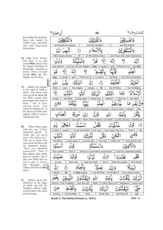 and the truthfuland the obedientand those who spend
and those who seek forgiveness[in the] before dawn.17Allah bears witness
that [He],(there is) nogodexceptHim,and (so do) the Angels,and owners
(of) [the] knowledge -standingin justice.(There is) nogodexceptHim,
the All-Mighty,the All-Wise.18Indeed,the religionnearAllah
(is) Islam.And notdifferedthose whowere giventhe Bookexcept
after[what]came to them[the] knowledgeout of envyamong them.And whoever
disbelievesin (the) Verses(of) Allah,then indeed,Allah(is) swift(in taking) account.
19Then ifthey argue with you,then say,“I have submittedmyselfto Allah
and (those) whofollow me.”And sayto those whowere giventhe Book,
and the unlettered people,“Have you submitted yourselves?”Then ifthey submit
then surelythey are guided.But ifthey turn backthen onlyon you
(is) to [the] convey.And Allah(is) All-Seerof [His] slaves.20Indeed,
those whodisbelievein (the) Signs (of)Allahand they killthe Prophetswithout
rightand they killthose whoorder[with] justiceamong
Part - 3
68 -
the truthful, the obedient,
those who spend (in
Allah’s way), and those
who seek forgiveness
beforedawn.
Allah bears witness
that there is no god
except , and (so do)
the Angels and those of
knowledge - standing in
justice. There is no god
except , the All-
Mighty, theAll-Wise.
Indeed, the religion
in the sight of Allah is
Islam. And those who
were given the Book did
not differ except after
knowledge had come to
them - out of envy
among them. And
whoever disbelieves in
the Verses of Allah, then
indeed, Allah is swift in
(taking)account.
Then if they argue
with you, say, “I have
submitted myself to
Allah and (so have)
those who follow me.”
And say to those who
were given the Book and
the unlettered people,
“Have you submitted
yourselves?” Then if
they submit, then surely
they are guided. But if
they turn back then on
you is only to convey
(the Message). And
Allah isAll-Seer of ( )
slaves.
Indeed, those who
disbelieve in the Signs
of Allah and kill the
Prophets without right,
and kill those who order
justiceamong
18.
Him
Him
19.
20.
His
21.
Surah 3: The family of Imran (v. 18-21)
 