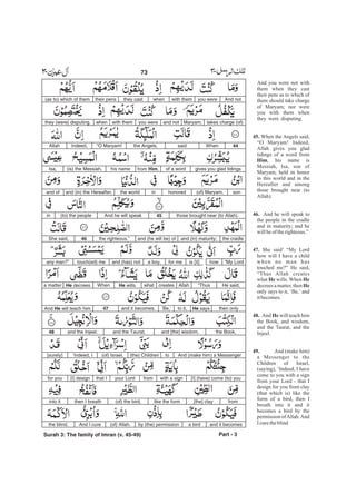And notyou werewith themwhenthey casttheir pens(as to) which of them
takes charge (of)Maryam;and notyou werewith themwhenthey (were) disputing.
44Whensaidthe Angels,“O Maryam!Indeed,Allah
gives you glad tidingsof a wordfrom Him,his name(is) the Messiah,Isa,
son(of) Maryam,honoredinthe worldand (in) the Hereafter,and of
those brought near (to Allah).45And he will speak(to) the peoplein
the cradleand (in) maturity;and (he will be) ofthe righteous.”46She said,
“My Lordhowis [it]for mea boy,and (has) nottouch(ed) meany man?”
He said,“ThusAllahcreateswhatHe wills.WhenHe decreesa matter
then onlyHe saysto it,‘Be,’and it becomes.47And He will teach him
the Book,and [the] wisdom,and the Taurat,and the Injeel.48
And (make him) a Messengerto(the) Children(of) Israel,‘Indeed, I[surely]
[I] (have) come (to) youwith a signfromyour Lordthat I[I] designfor you
from[the] claylike the form(of) the bird,then I breathinto it
and it becomesa birdby (the) permission(of) Allah.And I curethe blind,
Part - 3
73 -
Surah 3: The family of Imran (v. 45-49)
And you were not with
them when they cast
their pens as to which of
them should take charge
of Maryam; nor were
you with them when
they were disputing.
When the Angels said,
“O Maryam! Indeed,
Allah gives you glad
tidings of a word from
, his name is
Messiah, Isa, son of
Maryam, held in honor
in this world and in the
Hereafter and among
those brought near (to
Allah).
And he will speak to
the people in the cradle
and in maturity; and he
willbeof therighteous.”
She said’ “My Lord
how will I have a child
when no man has
touched me?” He said,
“Thus Allah creates
what wills. When
decrees a matter, then
only says to it, ‘Be,’ and
itbecomes.
And will teach him
the Book, and wisdom,
and the Taurat, and the
Injeel.
And (make him)
a Messenger to the
Children of Israel,
(saying), ‘Indeed, I have
come to you with a sign
from your Lord - that I
design for you from clay
(that which is) like the
form of a bird, then I
breath into it and it
becomes a bird by the
permission ofAllah.And
Icuretheblind
45.
Him
46.
47.
He He
He
48. He
49.
 