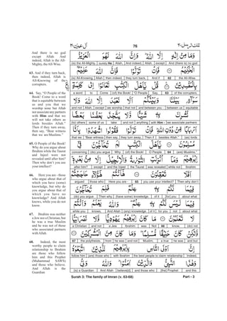And (there is) no godexceptAllah.And indeed,Allah,surely He(is) the All-Mighty,
the All-Wise.62And ifthey turn back,then indeed,Allah(is) All-Knowing,
of the corrupters.63Say,“O People(of) the Book!Cometoa word
equitablebetween usand between you -that notwe worshipexceptAllah,and not
we associate partnerswith Him -anythingand nottakesome of us(to) others
(as) lordsbesides Allah.”Then ifthey turn away,then say,“Bear witnessthat we
(are) Muslims.”64O People(of) the Book!Why(do) you argueconcerning
Ibrahimwhile notwas revealedthe Tauratand the Injeelexceptafter him?
Then why don’tyou use your intellect?65Here you are -those whoargued
about what[for] youof it(have some) knowledge.Then why(do) you argue
about whatnotfor youof it(any) knowledge.And Allahknows,while you
(do) notknow.66NotwasIbrahima Jewand nota Christian
and buthe wasa trueMuslim,and nothe wasfromthe polytheists.67
Indeed,the best people to claim relationshipwith Ibrahim(are) those whofollow him
and this[the] Prophetand those whobelieve[d].And Allah(is) a Guardian
Part - 3
76 -
And there is no god
except Allah. And
indeed, Allah is the All-
Mighty, theAll-Wise.
And if they turn back,
then indeed, Allah is
All-Knowing of the
corrupters.
Say, “O People of the
Book! Come to a word
that is equitable between
us and you that we
worship none but Allah
norassociateanypartners
with and that we
will not take others as
lords besides Allah.”
Then if they turn away,
then say, “Bear witness
that we areMuslims.”
O People of the Book!
Why do you argue about
Ibrahim while the Taurat
and Injeel were not
revealed until after him?
Then why don’t you use
your intellect?
Here you are - those
who argue about that of
which you have (some)
knowledge, but why do
you argue about that of
which you have no
knowledge? And Allah
knows, while you do not
know.
Ibrahim was neither
a Jew nor a Christian, but
he was a true Muslim
and he was not of those
who associated partners
withAllah.
Indeed, the most
worthy people to claim
relationship to Ibrahim
are those who follow
him and this Prophet
(Muhammad SAWS)
and those who believe.
And Allah is the
Guardian
63.
64.
Him
65.
66.
67.
68.
Surah 3: The family of Imran (v. 63-68)
 