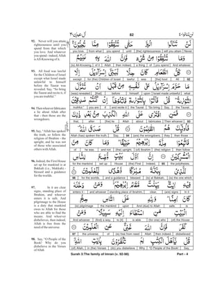 Neverwill you attain[the] righteousnessuntilyou spendfrom whatyou love.
And whateveryou spendofa thingthen indeed,Allahof it(is) All-Knowing.
92All[the] foodwaslawfulfor (the) Children of Israelexcept
whatIsrael made unlawfuluponhimselfbefore[that](was) revealed
the Taurat.Say,“So bringthe Tauratand recite itifyou aretruthful.”
93Then whoeverfabricatesaboutAllah[the] lieafterthat,
then those -they(are) the wrongdoers.94Say,Allah (has) spoken the truth,
then follow(the) religion(of) Ibrahim(the) upright,and nothe wasof
the polytheists.95Indeed,(the) FirstHouseset upfor the mankind
(is) the one which(is) at Bakkah,blessedand a guidancefor the worlds.96
In it(are) signsclear,standing place of Ibrahim,and whoeverenters it -
issafe.And (due) to Allahuponthe mankind(is) pilgrimage
(of) the House(for one) whois ableto [it](find) a way.And whoever
disbelievedthen indeed,Allah(is) free from needofthe universe.97
Say,“O People of the Book!Why(do) you disbelievein (the) Verses(of) Allah,
Surah 3:The family of Imran (v. 92-98) Part - 4
82 -
92.
93.
94.
95.
96.
97.
98.
Never will you attain
righteousness until you
spend from that which
you love. And whatever
you spend - indeed,Allah
isAll-Knowing ofit.
All food was lawful
for the Children of Israel
except what Israel made
unlawful to himself
before the Taurat was
revealed. Say, “So bring
the Taurat and recite it, if
you aretruthful.”
Thenwhoeverfabricates
a lie about Allah after
that - then those are the
wrongdoers.
Say, “Allah has spoken
the truth, so follow the
religion of Ibrahim - the
upright; and he was not
of those who associated
otherswithAllah.
Indeed, the First House
set up for mankind is at
Bakkah (i.e., Makkah) -
blessed and a guidance
fortheworlds.
In it are clear
signs, standing place of
Ibrahim, and whoever
enters it is safe. And
pilgrimage to the House
is a duty that mankind
owes to Allah for those
who are able to find the
means. And whoever
disbelieves, then indeed,
Allah is free from the
needoftheuniverse.
Say, “O People of the
Book! Why do you
disbelieve in the Verses
ofAllah
 