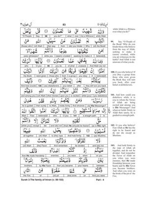 while Allah is a Witness
overwhatyou do?”
Say, “O People of
the Book! Why do you
hinder those who believe
from the way of Allah,
seeking to make it
(seem) crooked, while
you are witnesses (to the
truth)? And Allah is not
unawareof whatyou do.
O you who believe! If
you obey a group from
those who were given
the Book they will turn
you back, after your
belief,todisbelievers.
And how could you
disbelieve while it is
you to whom the Verses
of Allah are being
recited and among you
is Messenger? And
whoever holds firmly to
Allah then surely, he is
guidedtoastraightpath.
O you who believe!
Fear Allah as has the
right to be feared and
do not die except as
Muslims.
And hold firmly to
the rope of Allah all
together, and do not be
divided. And remember
the Favor of Allah on
you when you were
enemies, then made
friendship between your
hearts and by Favor
you became brothers.
And when you were on
the brink of the pit of the
Fire,
99.
100.
101.
His
102.
He
103.
He
His
while Allah(is) a Witnessoverwhatyou do?”98Say,“O People
(of) the Book!Why(do) you hinderfrom(the) way(of) Allah(those) who
believe[d],seeking (to make) it(seem) crookedwhile you(are) witnesses?
And Allah (is) notunawareof whatyou do.99O youwho
believe[d]!Ifyou obeya groupfromthose whowere giventhe Book
they will turn you backafteryour belief(as) disbelievers.100And how (could)
you disbelievewhile [you]is recitedupon you(the) Verses(of) Allahand among you
(is) His Messenger?And whoeverholds firmlyto Allah,then surelyhe is guided
toa straight path.101O youwhobelieve[d]!FearAllah
(as is His) right(that) He (should) be fearedand (do) notdieexcept[while you]
(as) Muslims.102And hold firmlyto (the) rope(of) Allahall together
and (do) notbe divided.And remember(the) Favor(of) Allah
on youwhenyou wereenemiesthen He made friendship
betweenyour heartsthen you becameby His Favorbrothers.
And you wereon(the) brink(of) pitofthe Fire
Part - 4
83 -
Surah 3:The family of Imran (v. 99-103)
 
