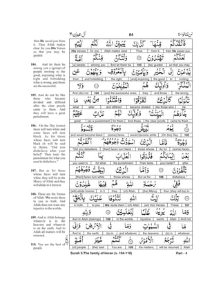 then He saved youfrom it.ThusAllah makes clearfor youHis Verses
so that you may(be) guided.103And let there beamong you[a] people
invitingtothe good[and] enjoiningthe right,and forbiddingfrom
the wrong,and those -they(are) the successful ones.104And (do) not
belike those whobecame dividedand differedafterwhat
came to them -the clear proofs.And thosefor them(is) a punishmentgreat.
105(On the) Daywould become white(some) facesand would become black
(some) faces.As forthose whose[their] faces turn black -“Did you disbelieve
afteryour belief?Then tastethe punishmentfor whatyou used to
disbelieve.”106But as forthose whose[their] faces turn white
then (they will be) in(the) Mercy(of) Allah,theyin it(will) abide forever.
107These(are the) Verses(of) Allah.We recite themto youin truth.
And notAllahwantsinjusticeto the worlds.108And to Allah (belongs)
whatever(is) inthe heavensand whatever(is) inthe earth.And to
Allahwill be returnedthe matters.109You are(the) best(of) people
Part - 4
84 -
then saved you from
it. Thus Allah makes
clear for you Verses
so that you may be
guided.
And let there be
among you a (group) of
people inviting to the
good, enjoining what is
right and forbidding
what is wrong, and those
arethesuccessful.
And do not be like
those who became
divided and differed
after the clear proofs
came to them. And
they will have a great
punishment.
On the Day (some)
faces will turn white and
some faces will turn
black. As for those
whose faces will turn
black (it will be said
to them), “Did you
disbelieve after your
belief? Then taste the
punishment for what you
used todisbelieve.”
But as for those
whose faces will turn
white, they will be in the
Mercy of Allah and they
willabideinitforever.
These are the Verses
of Allah. recite them
to you in truth. And
Allah does not want any
injusticetotheworlds.
And to Allah belongs
whatever is in the
heavens and whatever
is on the earth. And to
Allah all matters will be
returned.
You are the best of
people
He
His
104.
105.
106.
107.
108.
We
109.
110.
Surah 3:The family of Imran (v. 104-110)
 