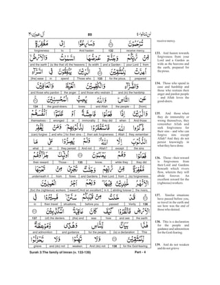 receivemercy.
And hasten towards
forgiveness from your
Lord and a Garden as
wide as the heavens and
the earth, prepared for
thepious.
Those who spend in
ease and hardship and
those who restrain their
anger and pardon people
- and Allah loves the
good-doers.
. And those when
they do immorality or
wrong themselves, they
remember Allah and
seek forgiveness for
their sins - and who can
forgive sins except
Allah? And they do not
persist knowingly in
whattheyhavedone.
Those - their reward
is forgiveness from
their Lord and Gardens
beneath which rivers
flow, wherein they will
abide forever. An
excellent reward for the
(righteous)workers.
Similar situations
have passed before you,
so travel in the earth and
see how was the end of
thosewho denied.
This is a declaration
for the people and
guidance and admonition
fortheGod-fearing.
And do not weaken
anddo notgrieve
133.
134.
135
136.
137.
138.
139.
receive mercy.132And hastentoforgiveness
fromyour Lordand a Garden -its width(is like that of) the heavensand the earth
preparedfor the pious.133Those whospendin[the] ease
and (in) the hardshipand those who restrainthe angerand those who pardon
[from]the people -and Allahlovesthe good-doers.134
And thosewhenthey didimmoralityorwrongedthemselves -
they rememberAllahthen ask forgivenessfor their sins -and who(can) forgive
the sinsexceptAllah?And notthey persistonwhat
they didwhile theyknow.135Those -their reward
(is) forgivenessfromtheir Lordand Gardensflowsfromunderneath it
the rivers,abiding foreverin it.And an excellentreward(for) the (righteous) workers.
136Verilypassedbefore yousituations,then travelin
the earthand seehowwas(the) end(of) the deniers.137
This(is) a declarationfor the peopleand guidanceand admonition
for the God-fearing.138And (do) notweakenand (do) notgrieve
Part - 4
89 -
Surah 3:The family of Imran (v. 133-139)
 