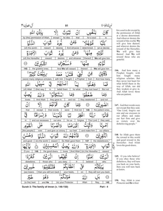 isfor a soulthathe diesexceptby (the) permission of Allah,
(at a) decreedetermined.And whoeverdesiresreward(of) the world -
We will give himthereof;and whoeverdesiresreward(of) the Hereafter
We will give himthereof.And We will rewardthe grateful ones.145
And how manyfroma Prophetfought;with him(were) many religious scholars.
But notthey lost heartfor whatbefell themin(the) way(of) Allah
and notthey weakenedand notthey gave in.And Allahloves
the patient ones.146And notweretheir wordsexceptthat
they said,“Our Lordforgivefor usour sinsand our excessesin
our affairsand make firmour feetand give us victoryover[the people]
the disbelievers.”147So Allah gave themreward(in) the worldand good
reward(in) the Hereafter.And Allahlovesthe good-doers.148O you
whobelieve!Ifyou obeythose whodisbelieve,
they will turn you backonyour heels,then you will turn back(as) losers.
149Nay,Allah(is) your Protectorand He(is the) best
Surah 3: The family of Imran (v. 146-150) Part - 4
91 -
for a soul to die except by
the permission of Allah
at a decree determined.
And whoever desires the
reward of this world,
will give him thereof;
and whoever desires the
reward of the Hereafter,
will give him
thereof. And will
reward those who are
grateful.
And how many a
Prophet fought; with
him fought many
religious scholars. But
they never lost heart for
what befell them in the
way of Allah, nor did
they weaken or give in.
And Allah loves those
who arepatient.
And their words were
not except that they said,
“Our Lord, forgive our
sins and our excesses in
our affairs and make
our feet firm and give
us victory over the
disbelievingpeople.”
. So Allah gave them
the reward in this world
and good reward in the
Hereafter. And Allah
lovesthegood-doers.
O you who believe!
If you obey those who
disbelieve, they will turn
you back on your heels,
then you will turn back
aslosers.
Nay, Allah is your
Protectorand is best
We
We
We
146.
147.
148
149.
150.
He
 