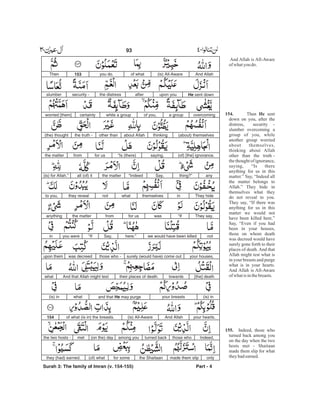And Allah is All-Aware
of whatyou do.
Then sent
down on you, after the
distress, security -
slumber overcoming a
group of you, while
another group worried
about themselves,
thinking about Allah
other than the truth -
the thought of ignorance,
saying, “Is there
anything for us in this
matter.” Say, “Indeed all
the matter belongs to
Allah.” They hide in
themselves what they
do not reveal to you.
They say, “If there was
anything for us in this
matter we would not
have been killed here.”
Say, “Even if you had
been in your houses,
those on whom death
was decreed would have
surely gone forth to their
places of death. And that
Allah might test what is
in your breasts and purge
what is in your hearts.
And Allah is All-Aware
of whatis inthebreasts.
Indeed, those who
turned back among you
on the day when the two
hosts met - Shaitaan
made them slip for what
theyhadearned.
154. He
155.
And Allah(is) All-Awareof whatyou do.153Then
He sent downupon youafterthe distresssecurity -slumber
overcominga groupof you,while a groupcertainlyworried [them]
(about) themselvesthinkingabout Allahother thanthe truth -(the) thought
(of) [the] ignorance.saying,“Is (there)for usfromthe matter
anything?”Say,“Indeedthe matterall (of) it(is) for Allah.”
They hideinthemselveswhatnotthey revealto you,
They say,“Ifwasfor usfromthe matteranything
notwe would have been killedhere.”Say,“Ifyou werein
your houses,surely (would have) come outthose who -was decreedupon them
[the] deathtowardstheir places of death.And that Allah might testwhat
(is) inyour breastsand that He may purgewhat(is) in
your hearts.And Allah(is) All-Awareof what (is in) the breasts.154
Indeed,those whoturned backamong you(on the) daymetthe two hosts -
onlymade them slipthe Shaitaanfor some(of) whatthey (had) earned.
Surah 3: The family of Imran (v. 154-155) Part - 4
93 -
 