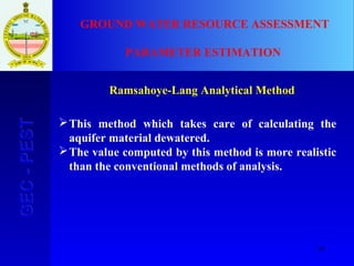10
GEC-PESTGEC-PEST GROUND WATER RESOURCE ASSESSMENT
PARAMETER ESTIMATION
Ramsahoye-Lang Analytical Method
This method which takes care of calculating the
aquifer material dewatered.
The value computed by this method is more realistic
than the conventional methods of analysis.
 
