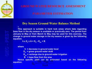 13
GEC-PESTGEC-PEST GROUND WATER RESOURCE ASSESSMENT
PARAMETER ESTIMATION
Dry Season Ground Water Balance Method
1.
This approach is suitable in hard rock areas where data regarding
base flow in the dry season is available or practically zero. The period from
January to May or from March to May may be used for this exercise. The
change in ground water storage in the dry season is given by the following
equation.
h x Sy
x A = DG
- Rgw
+ B
where
h = decrease in ground water level
DG
= gross ground water draft
Rgw
= recharge due to ground water irrigation
B = base flow from the area
Hence specific yield can be estimated based on the following
equation.
y
G gw
S
D R B
h xA
=
− +
 