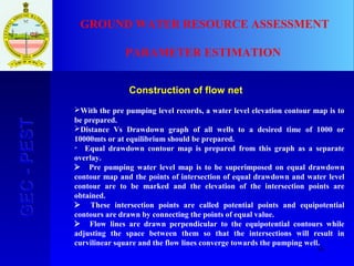 16
GEC-PESTGEC-PEST GROUND WATER RESOURCE ASSESSMENT
PARAMETER ESTIMATION
Construction of flow net
With the pre pumping level records, a water level elevation contour map is to
be prepared.
Distance Vs Drawdown graph of all wells to a desired time of 1000 or
10000mts or at equilibrium should be prepared.
 Equal drawdown contour map is prepared from this graph as a separate
overlay.
 Pre pumping water level map is to be superimposed on equal drawdown
contour map and the points of intersection of equal drawdown and water level
contour are to be marked and the elevation of the intersection points are
obtained.
 These intersection points are called potential points and equipotential
contours are drawn by connecting the points of equal value.
 Flow lines are drawn perpendicular to the equipotential contours while
adjusting the space between them so that the intersections will result in
curvilinear square and the flow lines converge towards the pumping well.
 