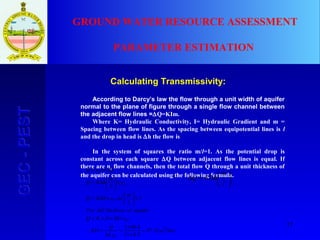17
GEC-PESTGEC-PEST GROUND WATER RESOURCE ASSESSMENT
PARAMETER ESTIMATION
Calculating Transmissivity:
According to Darcy’s law the flow through a unit width of aquifer
normal to the plane of figure through a single flow channel between
the adjacent flow lines =∆Q=KIm.
Where K= Hydraulic Conductivity, I= Hydraulic Gradient and m =
Spacing between flow lines. As the spacing between equipotential lines is l
and the drop in head is ∆h the flow is
In the system of squares the ratio m/l=1. As the potential drop is
constant across each square ∆Q between adjacent flow lines is equal. If
there are nf
flow channels, then the total flow Q through a unit thickness of
the aquifer can be calculated using the following formula.






∆=∆
l
m
hKQ
daym
nh
Q
KD
nhDKQ
aquiferofthicknessfullFor
l
m
asnhKQ
n
l
m
hKQ
QnQ
f
f
f
f
f
212.47
5.011
4.863
1
=
×
×
=
∆
=∴
×∆××=
=





×∆=
×





∆=
∆×=
 