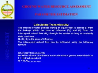 18
GEC-PESTGEC-PEST GROUND WATER RESOURCE ASSESSMENT
PARAMETER ESTIMATION
Calculating Transmissivity:
The amount of water pumped during an aquifer test is derived (i) from
the leakage within the zone of influence (QL
) and (ii) From the
intercepted natural flow (QN
) through the aquifer as long as unsteady
state continues.
QP
=QN
+QL
in the zone of influence.
The intercepted natural flow can be estimated using the following
formula
Where KD=Transmissivity
W= Width of zone of influence across the natural ground water flow in m
I = Hydraulic gradient.
QL
= QP
-QN=3.00-0.44=2.565lps
lpsKDWIQN 44.01004.239012.47 3 =×××== −
 