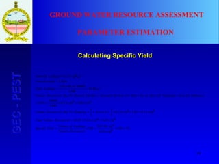 19
GEC-PESTGEC-PEST GROUND WATER RESOURCE ASSESSMENT
PARAMETER ESTIMATION
Calculating Specific Yield
%3100
10620.0
1046144.0
100
10620.0106)15.005.0(
10615.045.310613.0
3
1
3
1
10605.010613.0
1440
40000
015.0
6144
1440
400004.8656.2
45.3)(
10613.0
3
2
=×
×
×
=×=
×=×+=
×=×××=××=
×=×××=
××=
=
××
=
=
×=
DewateredVolume
LeakageofVolume
YieldSpecific
DewateredVolumeTotal
hAreaPumpingToDueDewateredVolume
InfluenceOfAreaPumpingOfDaysofNoDayPerDeclineSeasonalDeclineNaturalToDueDewateredVolume
mLeakageTotal
mhDrawdown
mLeakageOfArea
 