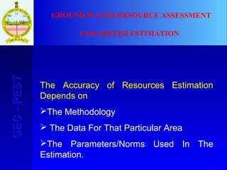 2
GEC-PESTGEC-PEST
The Accuracy of Resources Estimation
Depends on
The Methodology
 The Data For That Particular Area
The Parameters/Norms Used In The
Estimation.
GROUND WATER RESOURCE ASSESSMENT
PARAMETER ESTIMATION
 