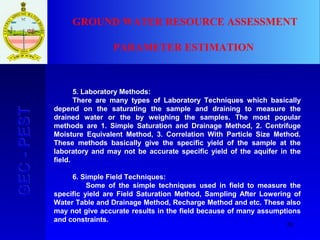 20
GEC-PESTGEC-PEST GROUND WATER RESOURCE ASSESSMENT
PARAMETER ESTIMATION
5. Laboratory Methods:
There are many types of Laboratory Techniques which basically
depend on the saturating the sample and draining to measure the
drained water or the by weighing the samples. The most popular
methods are 1. Simple Saturation and Drainage Method, 2. Centrifuge
Moisture Equivalent Method, 3. Correlation With Particle Size Method.
These methods basically give the specific yield of the sample at the
laboratory and may not be accurate specific yield of the aquifer in the
field.
6. Simple Field Techniques:
Some of the simple techniques used in field to measure the
specific yield are Field Saturation Method, Sampling After Lowering of
Water Table and Drainage Method, Recharge Method and etc. These also
may not give accurate results in the field because of many assumptions
and constraints.
 