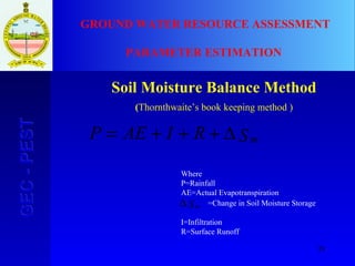 28
GEC-PESTGEC-PEST GROUND WATER RESOURCE ASSESSMENT
PARAMETER ESTIMATION
Soil Moisture Balance Method
(Thornthwaite’s book keeping method )
SRIAEP m∆+++=
Sm∆
Where
P=Rainfall
AE=Actual Evapotranspiration
=Change in Soil Moisture Storage
I=Infiltration
R=Surface Runoff
 