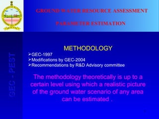 3
GEC-PESTGEC-PEST
METHODOLOGY
GEC-1997
Modifications by GEC-2004
Recommendations by R&D Advisory committee
The methodology theoretically is up to a
certain level using which a realistic picture
of the ground water scenario of any area
can be estimated .
GROUND WATER RESOURCE ASSESSMENT
PARAMETER ESTIMATION
 