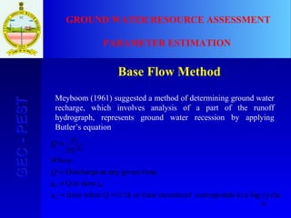 30
GEC-PESTGEC-PEST GROUND WATER RESOURCE ASSESSMENT
PARAMETER ESTIMATION
Base Flow Method
Meyboom (1961) suggested a method of determining ground water
recharge, which involves analysis of a part of the runoff
hydrograph, represents ground water recession by applying
Butler’s equation
cycle.logatoscorrespondincrementor time0.1kQwhentimek
tat timeQk
.given timeanyatDischarge
10
2
01
/
1
2
==
=
=
=
Q
Where
k
k
Q t
 