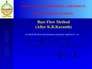 34
GEC-PESTGEC-PEST GROUND WATER RESOURCE ASSESSMENT
PARAMETER ESTIMATION
Base Flow Method
(After K.R.Karanth)






−=





−
−=
3.2
.10
10
3.2
21
0
0
21
2
2
kk
QHence
unityequalskwhichin
k
kk
Q
tp
tp
in which the first term becomes extremely small at t2 →∞
 