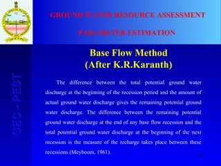 35
GEC-PESTGEC-PEST GROUND WATER RESOURCE ASSESSMENT
PARAMETER ESTIMATION
Base Flow Method
(After K.R.Karanth)
The difference between the total potential ground water
discharge at the beginning of the recession period and the amount of
actual ground water discharge gives the remaining potential ground
water discharge. The difference between the remaining potential
ground water discharge at the end of any base flow recession and the
total potential ground water discharge at the beginning of the next
recession is the measure of the recharge takes place between these
recessions (Meyboom, 1961).
 