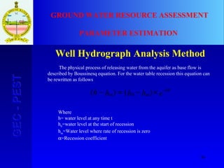 36
GEC-PESTGEC-PEST GROUND WATER RESOURCE ASSESSMENT
PARAMETER ESTIMATION
Well Hydrograph Analysis Method
ehhhh t
mm
α−
×−=− )()( 0
The physical process of releasing water from the aquifer as base flow is
described by Boussinesq equation. For the water table recession this equation can
be rewritten as follows:
Where
h= water level at any time t
h0
=water level at the start of recession
hm
=Water level where rate of recession is zero
α=Recession coefficient
 