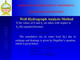 38
GEC-PESTGEC-PEST GROUND WATER RESOURCE ASSESSMENT
PARAMETER ESTIMATION
Well Hydrograph Analysis Method
ehh tα−
×= 0
( )( ) ( )( )
100
Pr
(%)
`
11
2
1
1
1
0
×=
×=





 +×−+×= ∑ ∑=
−
=
−
+
necipitatio
onInfiltrati
RateonInfiltrati
ShonInfiltrati
ehehh
c
n
i
n
i
t
nt
nc
α
α
If the values of h and h0
are taken with respect to
hm
this equation becomes
The cumulative rise in water level (hc
) due to
recharge and drainage is given by Degallier’s equation,
which is given below.
 