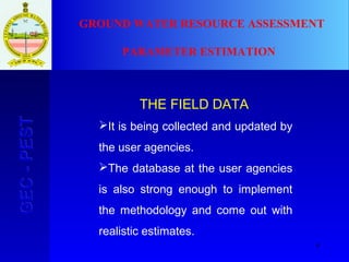 4
GEC-PESTGEC-PEST
THE FIELD DATA
It is being collected and updated by
the user agencies.
The database at the user agencies
is also strong enough to implement
the methodology and come out with
realistic estimates.
GROUND WATER RESOURCE ASSESSMENT
PARAMETER ESTIMATION
 