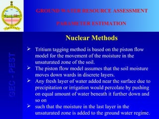 40
GEC-PESTGEC-PEST GROUND WATER RESOURCE ASSESSMENT
PARAMETER ESTIMATION
Nuclear Methods
 Tritium tagging method is based on the piston flow
model for the movement of the moisture in the
unsaturated zone of the soil.
 The piston flow model assumes that the soil moisture
moves down wards in discrete layers.
 Any fresh layer of water added near the surface due to
precipitation or irrigation would percolate by pushing
on equal amount of water beneath it further down and
so on
 such that the moisture in the last layer in the
unsaturated zone is added to the ground water regime.
 