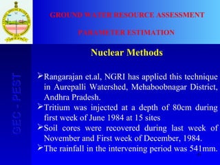 41
GEC-PESTGEC-PEST GROUND WATER RESOURCE ASSESSMENT
PARAMETER ESTIMATION
Nuclear Methods
Rangarajan et.al, NGRI has applied this technique
in Aurepalli Watershed, Mehaboobnagar District,
Andhra Pradesh.
Tritium was injected at a depth of 80cm during
first week of June 1984 at 15 sites
Soil cores were recovered during last week of
November and First week of December, 1984.
The rainfall in the intervening period was 541mm.
 