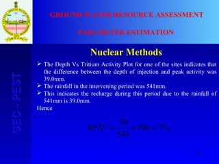 43
GEC-PESTGEC-PEST GROUND WATER RESOURCE ASSESSMENT
PARAMETER ESTIMATION
Nuclear Methods
 The Depth Vs Tritium Activity Plot for one of the sites indicates that
the difference between the depth of injection and peak activity was
39.0mm.
 The rainfall in the intervening period was 541mm.
 This indicates the recharge during this period due to the rainfall of
541mm is 39.0mm.
Hence
%7100
541
39
=×=RFIF
 