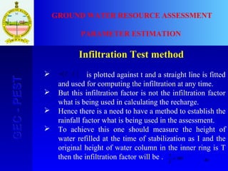 46
GEC-PESTGEC-PEST GROUND WATER RESOURCE ASSESSMENT
PARAMETER ESTIMATION
Infiltration Test method
 is plotted against t and a straight line is fitted
and used for computing the infiltration at any time.
 But this infiltration factor is not the infiltration factor
what is being used in calculating the recharge.
 Hence there is a need to have a method to establish the
rainfall factor what is being used in the assessment.
 To achieve this one should measure the height of
water refilled at the time of stabilization as I and the
original height of water column in the inner ring is T
then the infiltration factor will be .






− ff ct
log
100×
T
I
 