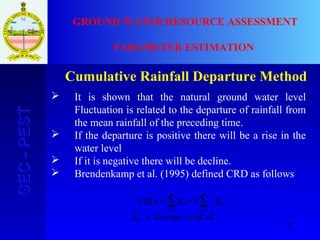 47
GEC-PESTGEC-PEST GROUND WATER RESOURCE ASSESSMENT
PARAMETER ESTIMATION
Cumulative Rainfall Departure Method
 It is shown that the natural ground water level
Fluctuation is related to the departure of rainfall from
the mean rainfall of the preceding time.
 If the departure is positive there will be a rise in the
water level
 If it is negative there will be decline.
 Brendenkamp et al. (1995) defined CRD as follows
allraAverageR
RkRCRD
av
av
i
n
i
n
ni
av
inf
11
1
=
−= ∑∑ ==
 