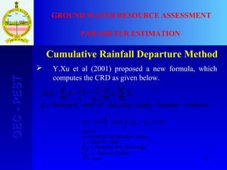 48
GEC-PESTGEC-PEST GROUND WATER RESOURCE ASSESSMENT
PARAMETER ESTIMATION
Cumulative Rainfall Departure Method
 Y.Xu et al (2001) proposed a new formula, which
computes the CRD as given below.
conditionsboundaryaquiferindicatingallrathreszholdR
RR
iR
RCRD
t
i
n
t
i
n
n
av
i
n
ni
inf
1
2
111
=






−−= ∑∑∑ ===
( ) ( ) ( )
AreaA
OutflowNaturalQ
eDischOutPumpingQ
YieldSpecificS
factoriltrationallrar
where
ASQQCRDSrh
outi
pi
outipii
t
i
=
=
=
=
=
−−







=∆
arg
infinf
1
 