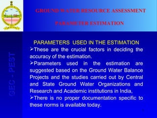5
GEC-PESTGEC-PEST
PARAMETERS USED IN THE ESTIMATION
These are the crucial factors in deciding the
accuracy of the estimation.
Parameters used in the estimation are
suggested based on the Ground Water Balance
Projects and the studies carried out by Central
and State Ground Water Organizations and
Research and Academic institutions in India,
There is no proper documentation specific to
these norms is available today.
GROUND WATER RESOURCE ASSESSMENT
PARAMETER ESTIMATION
 