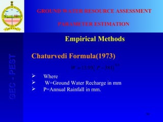 50
GEC-PESTGEC-PEST GROUND WATER RESOURCE ASSESSMENT
PARAMETER ESTIMATION
Empirical Methods
Chaturvedi Formula(1973)
 Where
 W=Ground Water Recharge in mm
 P=Annual Rainfall in mm.
( )38193.13
4.0
−= PW
 