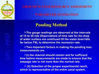 55
GEC-PESTGEC-PEST GROUND WATER RESOURCE ASSESSMENT
PARAMETER ESTIMATION
Ponding Method
The gauge readings are observed at the intervals
of 15 to 30 mts Observations of time rate for the drop
of water surface are continued till the water level falls
far below FSL to determine the recession rate.
Two important factors in making the ponding loss
measurements are
(i) the channel should remain wet for sufficient
time before measurements are made to ensure that the
seepage rate is not more than the normal rate.
 (ii) Selection of the proper experimental reach,
which is representative of the entire canal system.
 