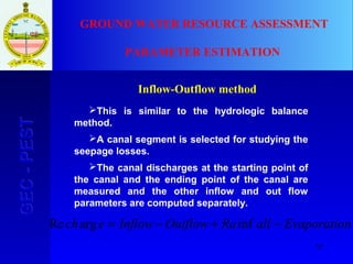 57
GEC-PESTGEC-PEST GROUND WATER RESOURCE ASSESSMENT
PARAMETER ESTIMATION
Inflow-Outflow method
This is similar to the hydrologic balance
method.
A canal segment is selected for studying the
seepage losses.
The canal discharges at the starting point of
the canal and the ending point of the canal are
measured and the other inflow and out flow
parameters are computed separately.
nEvaporatioallRaOutflowInflowech −+−= infargRe
 
