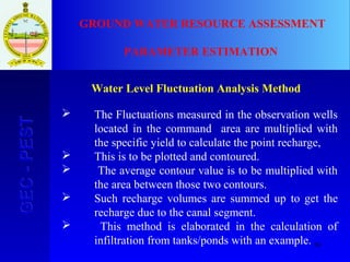 59
GEC-PESTGEC-PEST GROUND WATER RESOURCE ASSESSMENT
PARAMETER ESTIMATION
Water Level Fluctuation Analysis Method
 The Fluctuations measured in the observation wells
located in the command area are multiplied with
the specific yield to calculate the point recharge,
 This is to be plotted and contoured.
 The average contour value is to be multiplied with
the area between those two contours.
 Such recharge volumes are summed up to get the
recharge due to the canal segment.
 This method is elaborated in the calculation of
infiltration from tanks/ponds with an example.
 