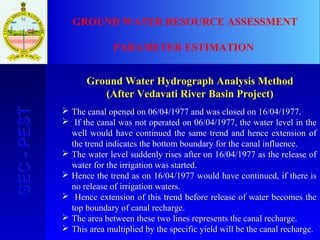64
GEC-PESTGEC-PEST GROUND WATER RESOURCE ASSESSMENT
PARAMETER ESTIMATION
Ground Water Hydrograph Analysis Method
(After Vedavati River Basin Project)
 The canal opened on 06/04/1977 and was closed on 16/04/1977.
 If the canal was not operated on 06/04/1977, the water level in the
well would have continued the same trend and hence extension of
the trend indicates the bottom boundary for the canal influence.
 The water level suddenly rises after on 16/04/1977 as the release of
water for the irrigation was started.
 Hence the trend as on 16/04/1977 would have continued, if there is
no release of irrigation waters.
 Hence extension of this trend before release of water becomes the
top boundary of canal recharge.
 The area between these two lines represents the canal recharge.
 This area multiplied by the specific yield will be the canal recharge.
 
